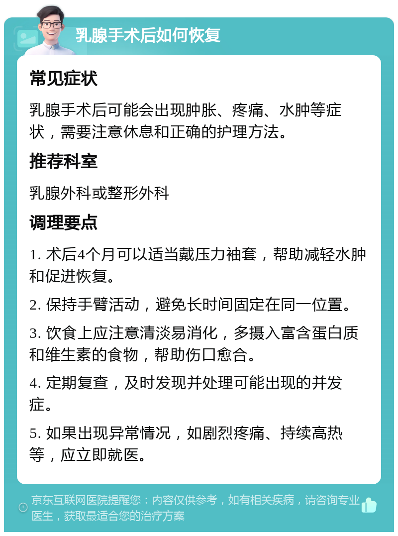 乳腺手术后如何恢复 常见症状 乳腺手术后可能会出现肿胀、疼痛、水肿等症状，需要注意休息和正确的护理方法。 推荐科室 乳腺外科或整形外科 调理要点 1. 术后4个月可以适当戴压力袖套，帮助减轻水肿和促进恢复。 2. 保持手臂活动，避免长时间固定在同一位置。 3. 饮食上应注意清淡易消化，多摄入富含蛋白质和维生素的食物，帮助伤口愈合。 4. 定期复查，及时发现并处理可能出现的并发症。 5. 如果出现异常情况，如剧烈疼痛、持续高热等，应立即就医。