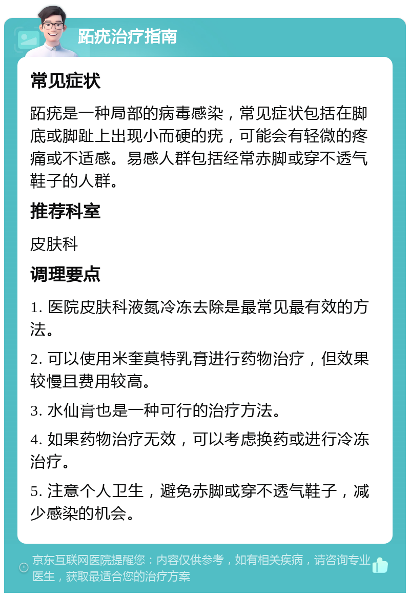 跖疣治疗指南 常见症状 跖疣是一种局部的病毒感染，常见症状包括在脚底或脚趾上出现小而硬的疣，可能会有轻微的疼痛或不适感。易感人群包括经常赤脚或穿不透气鞋子的人群。 推荐科室 皮肤科 调理要点 1. 医院皮肤科液氮冷冻去除是最常见最有效的方法。 2. 可以使用米奎莫特乳膏进行药物治疗，但效果较慢且费用较高。 3. 水仙膏也是一种可行的治疗方法。 4. 如果药物治疗无效，可以考虑换药或进行冷冻治疗。 5. 注意个人卫生，避免赤脚或穿不透气鞋子，减少感染的机会。