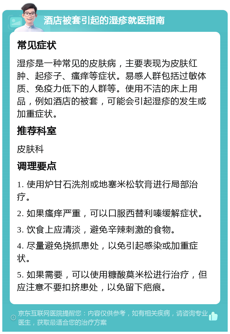 酒店被套引起的湿疹就医指南 常见症状 湿疹是一种常见的皮肤病，主要表现为皮肤红肿、起疹子、瘙痒等症状。易感人群包括过敏体质、免疫力低下的人群等。使用不洁的床上用品，例如酒店的被套，可能会引起湿疹的发生或加重症状。 推荐科室 皮肤科 调理要点 1. 使用炉甘石洗剂或地塞米松软膏进行局部治疗。 2. 如果瘙痒严重，可以口服西替利嗪缓解症状。 3. 饮食上应清淡，避免辛辣刺激的食物。 4. 尽量避免挠抓患处，以免引起感染或加重症状。 5. 如果需要，可以使用糠酸莫米松进行治疗，但应注意不要扣挤患处，以免留下疤痕。