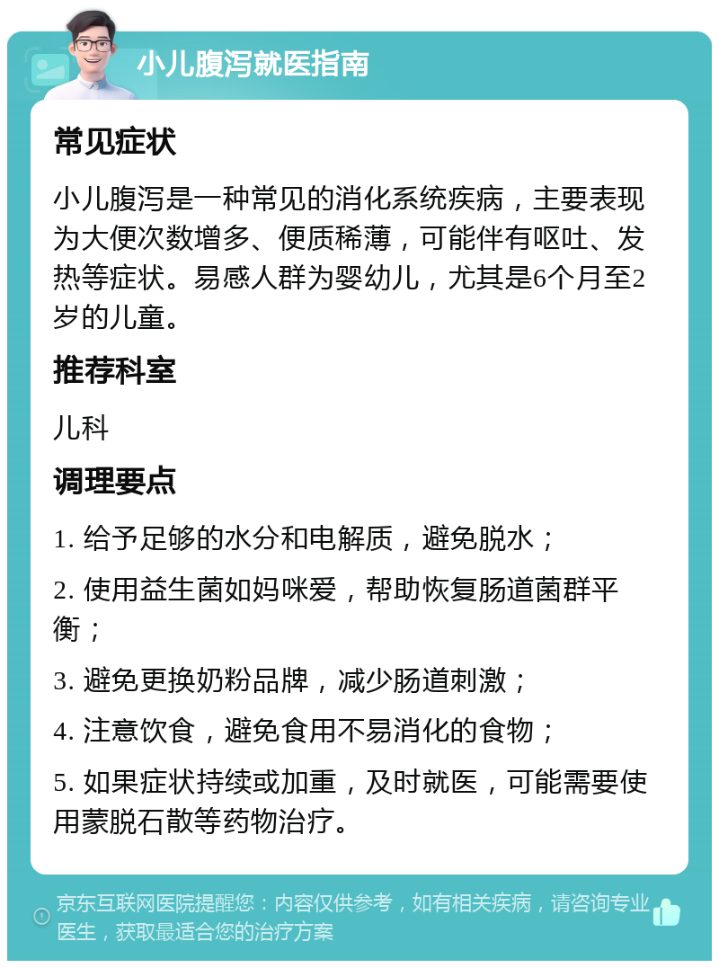 小儿腹泻就医指南 常见症状 小儿腹泻是一种常见的消化系统疾病，主要表现为大便次数增多、便质稀薄，可能伴有呕吐、发热等症状。易感人群为婴幼儿，尤其是6个月至2岁的儿童。 推荐科室 儿科 调理要点 1. 给予足够的水分和电解质，避免脱水； 2. 使用益生菌如妈咪爱，帮助恢复肠道菌群平衡； 3. 避免更换奶粉品牌，减少肠道刺激； 4. 注意饮食，避免食用不易消化的食物； 5. 如果症状持续或加重，及时就医，可能需要使用蒙脱石散等药物治疗。