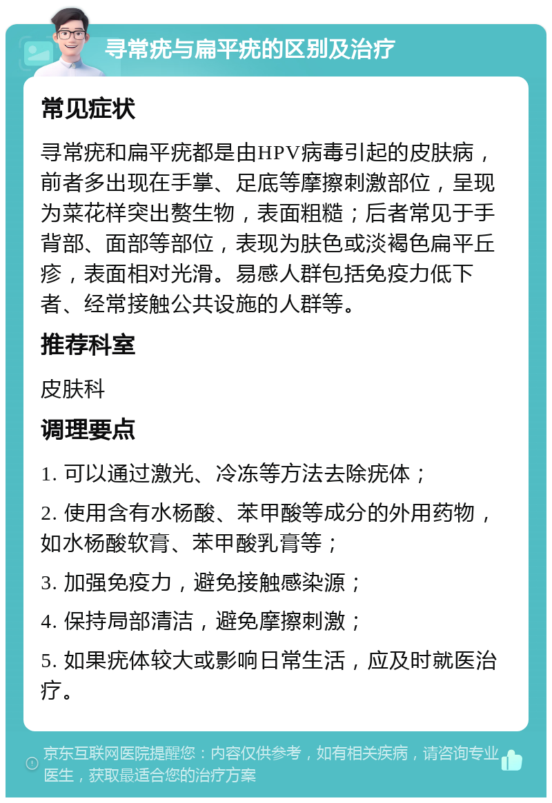 寻常疣与扁平疣的区别及治疗 常见症状 寻常疣和扁平疣都是由HPV病毒引起的皮肤病，前者多出现在手掌、足底等摩擦刺激部位，呈现为菜花样突出赘生物，表面粗糙；后者常见于手背部、面部等部位，表现为肤色或淡褐色扁平丘疹，表面相对光滑。易感人群包括免疫力低下者、经常接触公共设施的人群等。 推荐科室 皮肤科 调理要点 1. 可以通过激光、冷冻等方法去除疣体； 2. 使用含有水杨酸、苯甲酸等成分的外用药物，如水杨酸软膏、苯甲酸乳膏等； 3. 加强免疫力，避免接触感染源； 4. 保持局部清洁，避免摩擦刺激； 5. 如果疣体较大或影响日常生活，应及时就医治疗。