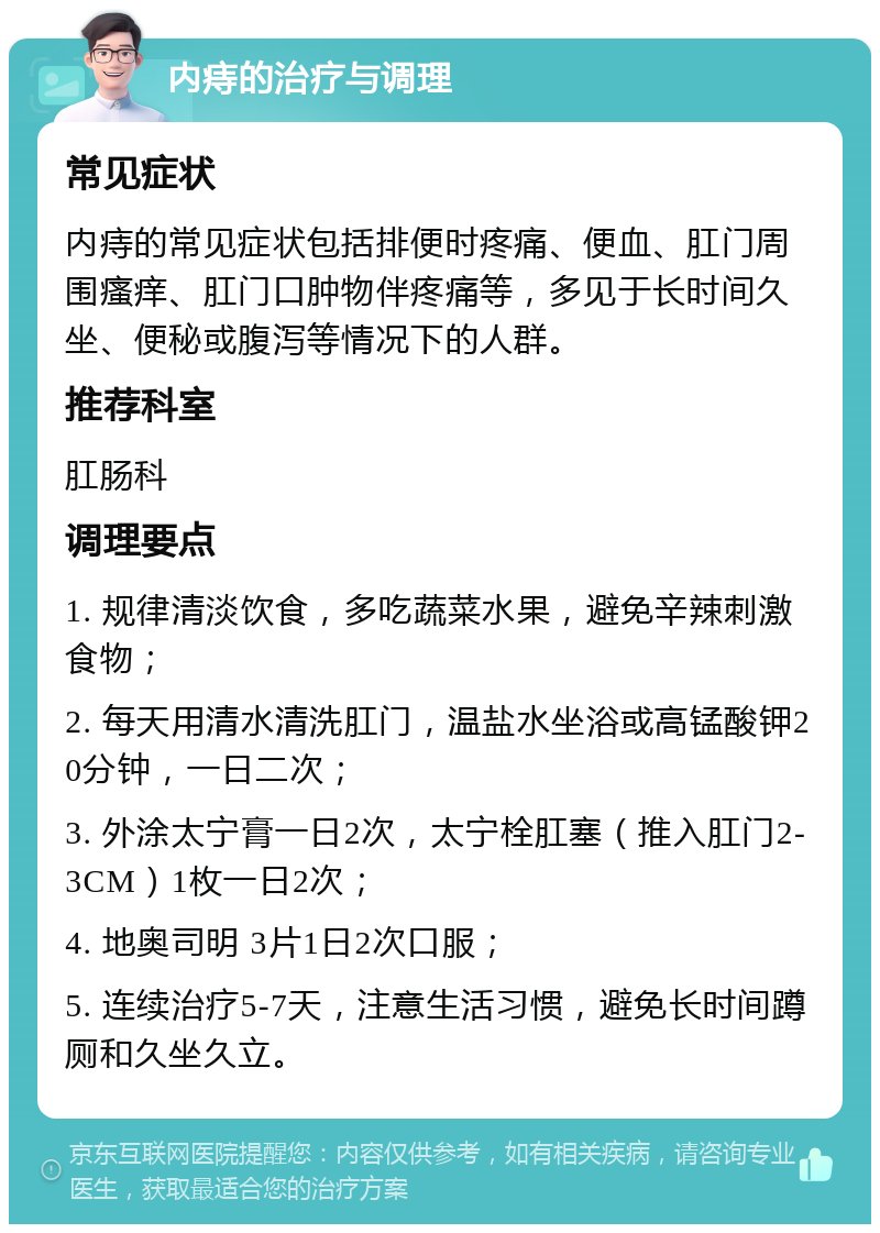 内痔的治疗与调理 常见症状 内痔的常见症状包括排便时疼痛、便血、肛门周围瘙痒、肛门口肿物伴疼痛等，多见于长时间久坐、便秘或腹泻等情况下的人群。 推荐科室 肛肠科 调理要点 1. 规律清淡饮食，多吃蔬菜水果，避免辛辣刺激食物； 2. 每天用清水清洗肛门，温盐水坐浴或高锰酸钾20分钟，一日二次； 3. 外涂太宁膏一日2次，太宁栓肛塞（推入肛门2-3CM）1枚一日2次； 4. 地奥司明 3片1日2次口服； 5. 连续治疗5-7天，注意生活习惯，避免长时间蹲厕和久坐久立。