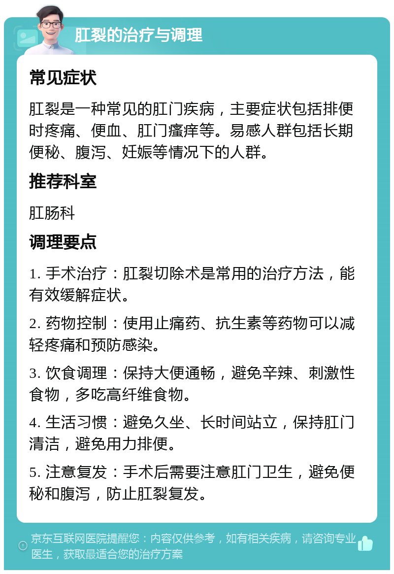 肛裂的治疗与调理 常见症状 肛裂是一种常见的肛门疾病，主要症状包括排便时疼痛、便血、肛门瘙痒等。易感人群包括长期便秘、腹泻、妊娠等情况下的人群。 推荐科室 肛肠科 调理要点 1. 手术治疗：肛裂切除术是常用的治疗方法，能有效缓解症状。 2. 药物控制：使用止痛药、抗生素等药物可以减轻疼痛和预防感染。 3. 饮食调理：保持大便通畅，避免辛辣、刺激性食物，多吃高纤维食物。 4. 生活习惯：避免久坐、长时间站立，保持肛门清洁，避免用力排便。 5. 注意复发：手术后需要注意肛门卫生，避免便秘和腹泻，防止肛裂复发。