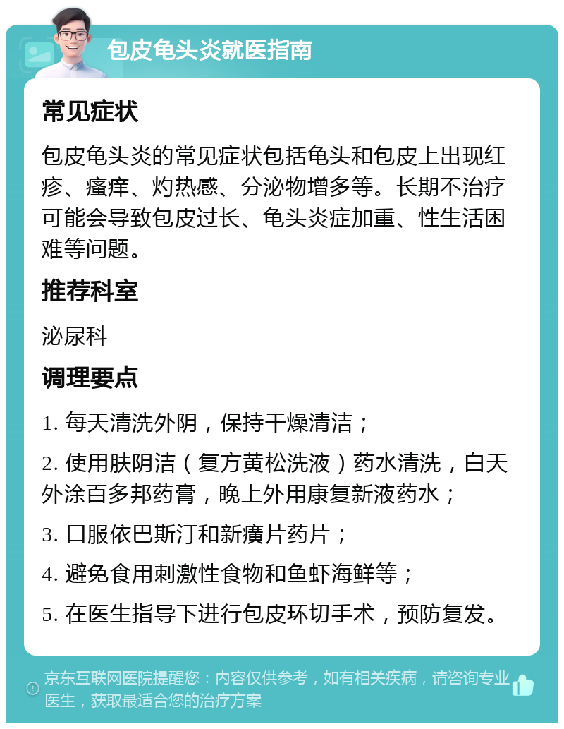 包皮龟头炎就医指南 常见症状 包皮龟头炎的常见症状包括龟头和包皮上出现红疹、瘙痒、灼热感、分泌物增多等。长期不治疗可能会导致包皮过长、龟头炎症加重、性生活困难等问题。 推荐科室 泌尿科 调理要点 1. 每天清洗外阴，保持干燥清洁； 2. 使用肤阴洁（复方黄松洗液）药水清洗，白天外涂百多邦药膏，晚上外用康复新液药水； 3. 口服依巴斯汀和新癀片药片； 4. 避免食用刺激性食物和鱼虾海鲜等； 5. 在医生指导下进行包皮环切手术，预防复发。