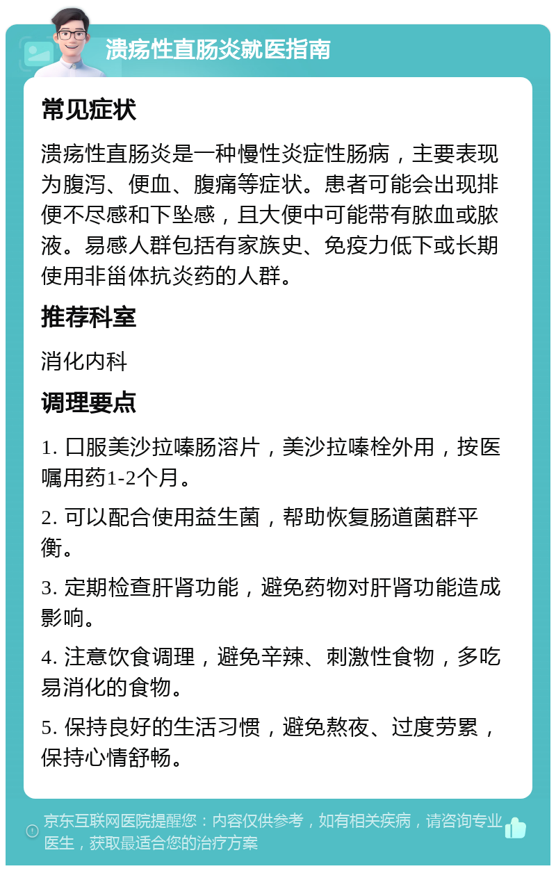 溃疡性直肠炎就医指南 常见症状 溃疡性直肠炎是一种慢性炎症性肠病，主要表现为腹泻、便血、腹痛等症状。患者可能会出现排便不尽感和下坠感，且大便中可能带有脓血或脓液。易感人群包括有家族史、免疫力低下或长期使用非甾体抗炎药的人群。 推荐科室 消化内科 调理要点 1. 口服美沙拉嗪肠溶片，美沙拉嗪栓外用，按医嘱用药1-2个月。 2. 可以配合使用益生菌，帮助恢复肠道菌群平衡。 3. 定期检查肝肾功能，避免药物对肝肾功能造成影响。 4. 注意饮食调理，避免辛辣、刺激性食物，多吃易消化的食物。 5. 保持良好的生活习惯，避免熬夜、过度劳累，保持心情舒畅。