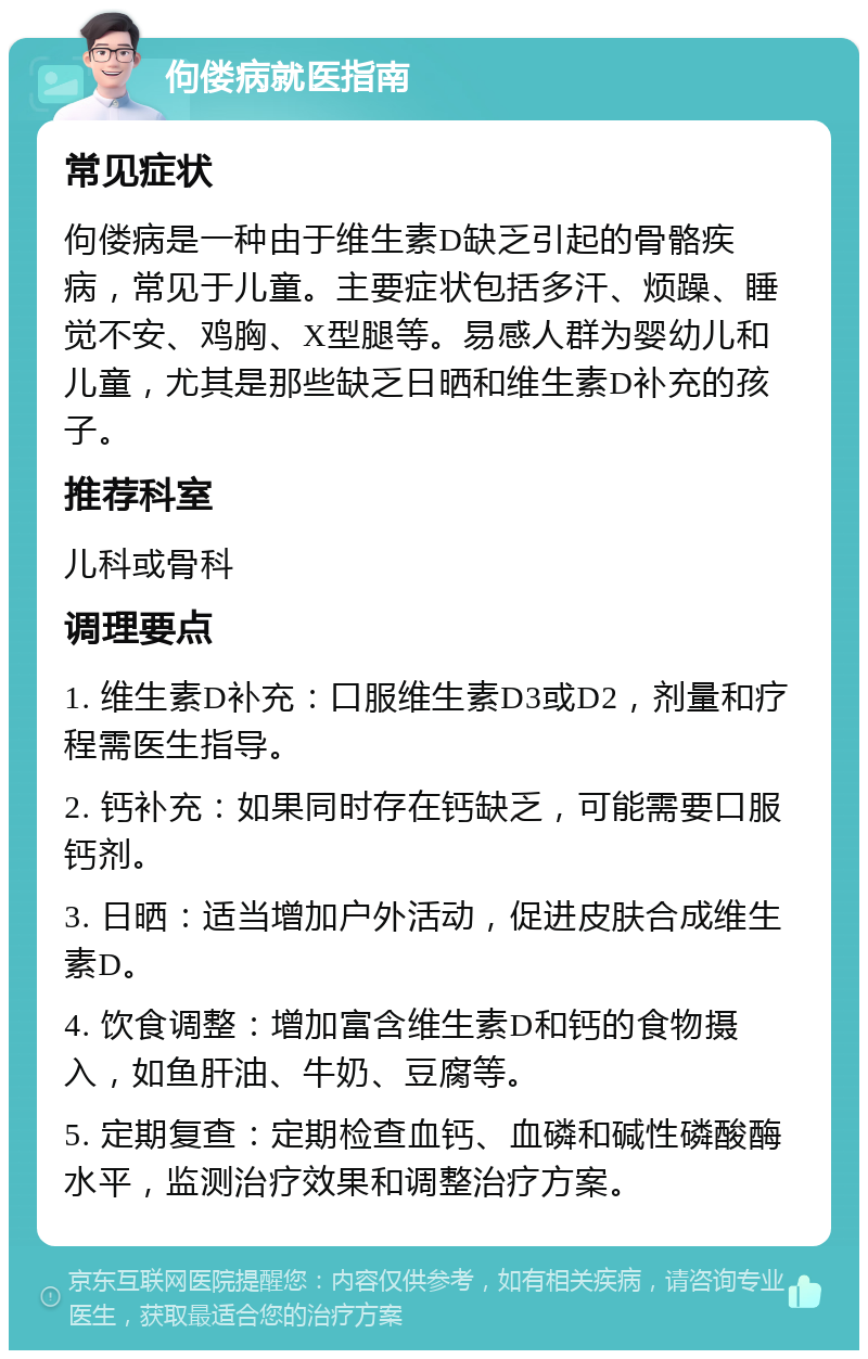 佝偻病就医指南 常见症状 佝偻病是一种由于维生素D缺乏引起的骨骼疾病，常见于儿童。主要症状包括多汗、烦躁、睡觉不安、鸡胸、X型腿等。易感人群为婴幼儿和儿童，尤其是那些缺乏日晒和维生素D补充的孩子。 推荐科室 儿科或骨科 调理要点 1. 维生素D补充：口服维生素D3或D2，剂量和疗程需医生指导。 2. 钙补充：如果同时存在钙缺乏，可能需要口服钙剂。 3. 日晒：适当增加户外活动，促进皮肤合成维生素D。 4. 饮食调整：增加富含维生素D和钙的食物摄入，如鱼肝油、牛奶、豆腐等。 5. 定期复查：定期检查血钙、血磷和碱性磷酸酶水平，监测治疗效果和调整治疗方案。