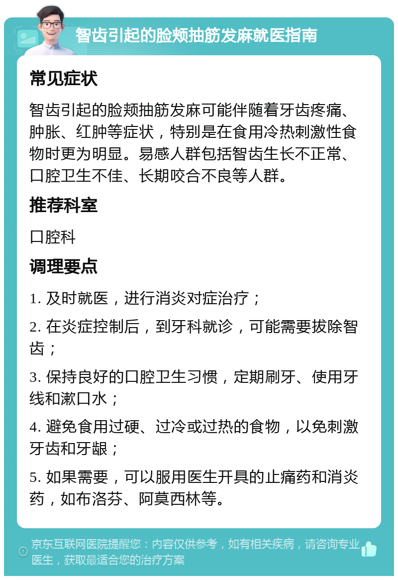 智齿引起的脸颊抽筋发麻就医指南 常见症状 智齿引起的脸颊抽筋发麻可能伴随着牙齿疼痛、肿胀、红肿等症状，特别是在食用冷热刺激性食物时更为明显。易感人群包括智齿生长不正常、口腔卫生不佳、长期咬合不良等人群。 推荐科室 口腔科 调理要点 1. 及时就医，进行消炎对症治疗； 2. 在炎症控制后，到牙科就诊，可能需要拔除智齿； 3. 保持良好的口腔卫生习惯，定期刷牙、使用牙线和漱口水； 4. 避免食用过硬、过冷或过热的食物，以免刺激牙齿和牙龈； 5. 如果需要，可以服用医生开具的止痛药和消炎药，如布洛芬、阿莫西林等。