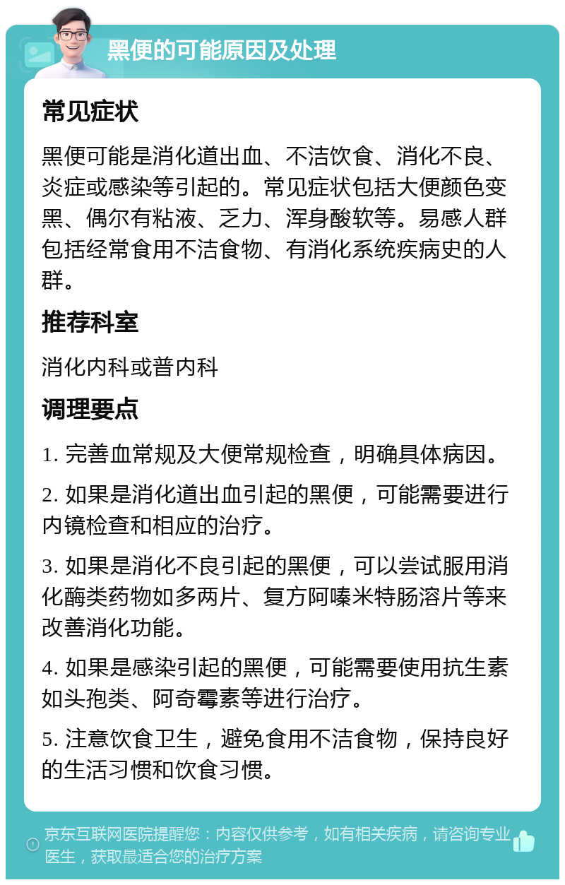 黑便的可能原因及处理 常见症状 黑便可能是消化道出血、不洁饮食、消化不良、炎症或感染等引起的。常见症状包括大便颜色变黑、偶尔有粘液、乏力、浑身酸软等。易感人群包括经常食用不洁食物、有消化系统疾病史的人群。 推荐科室 消化内科或普内科 调理要点 1. 完善血常规及大便常规检查，明确具体病因。 2. 如果是消化道出血引起的黑便，可能需要进行内镜检查和相应的治疗。 3. 如果是消化不良引起的黑便，可以尝试服用消化酶类药物如多两片、复方阿嗪米特肠溶片等来改善消化功能。 4. 如果是感染引起的黑便，可能需要使用抗生素如头孢类、阿奇霉素等进行治疗。 5. 注意饮食卫生，避免食用不洁食物，保持良好的生活习惯和饮食习惯。