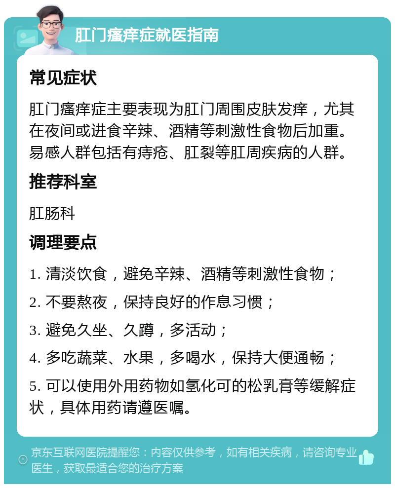 肛门瘙痒症就医指南 常见症状 肛门瘙痒症主要表现为肛门周围皮肤发痒，尤其在夜间或进食辛辣、酒精等刺激性食物后加重。易感人群包括有痔疮、肛裂等肛周疾病的人群。 推荐科室 肛肠科 调理要点 1. 清淡饮食，避免辛辣、酒精等刺激性食物； 2. 不要熬夜，保持良好的作息习惯； 3. 避免久坐、久蹲，多活动； 4. 多吃蔬菜、水果，多喝水，保持大便通畅； 5. 可以使用外用药物如氢化可的松乳膏等缓解症状，具体用药请遵医嘱。