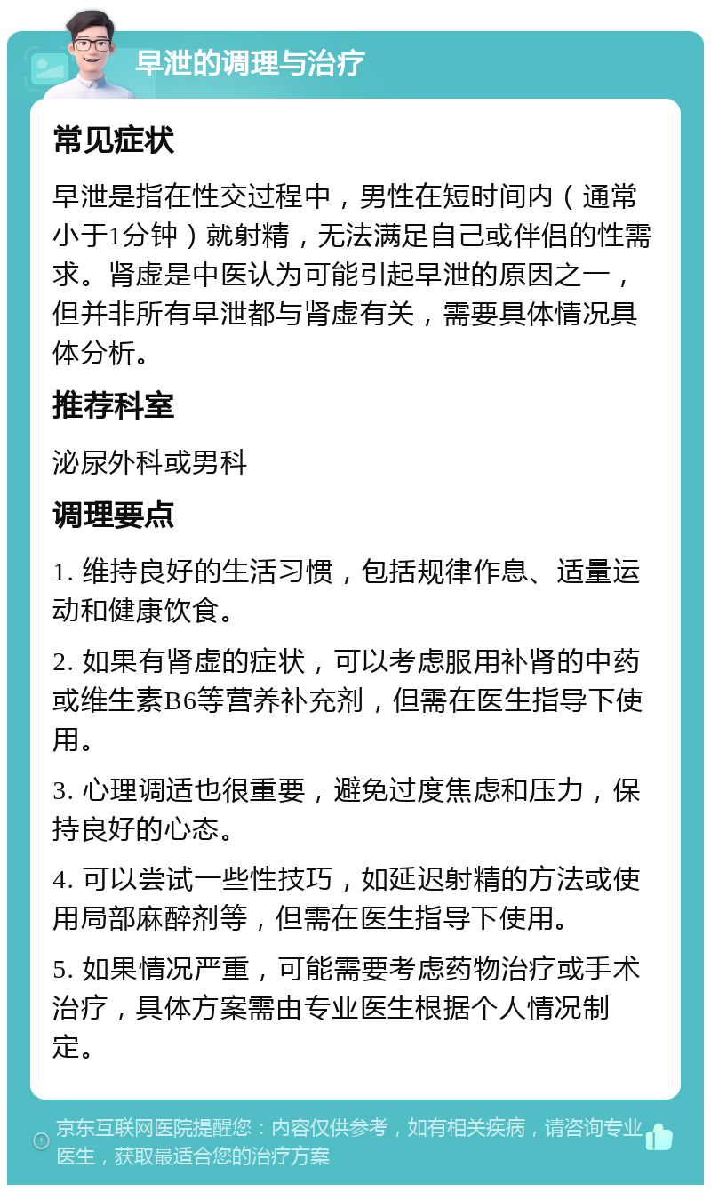 早泄的调理与治疗 常见症状 早泄是指在性交过程中，男性在短时间内（通常小于1分钟）就射精，无法满足自己或伴侣的性需求。肾虚是中医认为可能引起早泄的原因之一，但并非所有早泄都与肾虚有关，需要具体情况具体分析。 推荐科室 泌尿外科或男科 调理要点 1. 维持良好的生活习惯，包括规律作息、适量运动和健康饮食。 2. 如果有肾虚的症状，可以考虑服用补肾的中药或维生素B6等营养补充剂，但需在医生指导下使用。 3. 心理调适也很重要，避免过度焦虑和压力，保持良好的心态。 4. 可以尝试一些性技巧，如延迟射精的方法或使用局部麻醉剂等，但需在医生指导下使用。 5. 如果情况严重，可能需要考虑药物治疗或手术治疗，具体方案需由专业医生根据个人情况制定。