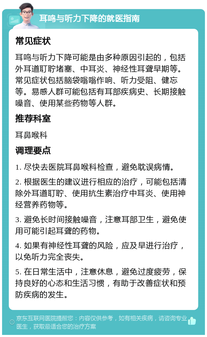 耳鸣与听力下降的就医指南 常见症状 耳鸣与听力下降可能是由多种原因引起的，包括外耳道耵聍堵塞、中耳炎、神经性耳聋早期等。常见症状包括脑袋嗡嗡作响、听力受阻、健忘等。易感人群可能包括有耳部疾病史、长期接触噪音、使用某些药物等人群。 推荐科室 耳鼻喉科 调理要点 1. 尽快去医院耳鼻喉科检查，避免耽误病情。 2. 根据医生的建议进行相应的治疗，可能包括清除外耳道耵聍、使用抗生素治疗中耳炎、使用神经营养药物等。 3. 避免长时间接触噪音，注意耳部卫生，避免使用可能引起耳聋的药物。 4. 如果有神经性耳聋的风险，应及早进行治疗，以免听力完全丧失。 5. 在日常生活中，注意休息，避免过度疲劳，保持良好的心态和生活习惯，有助于改善症状和预防疾病的发生。