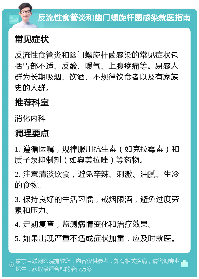 反流性食管炎和幽门螺旋杆菌感染就医指南 常见症状 反流性食管炎和幽门螺旋杆菌感染的常见症状包括胃部不适、反酸、嗳气、上腹疼痛等。易感人群为长期吸烟、饮酒、不规律饮食者以及有家族史的人群。 推荐科室 消化内科 调理要点 1. 遵循医嘱，规律服用抗生素（如克拉霉素）和质子泵抑制剂（如奥美拉唑）等药物。 2. 注意清淡饮食，避免辛辣、刺激、油腻、生冷的食物。 3. 保持良好的生活习惯，戒烟限酒，避免过度劳累和压力。 4. 定期复查，监测病情变化和治疗效果。 5. 如果出现严重不适或症状加重，应及时就医。