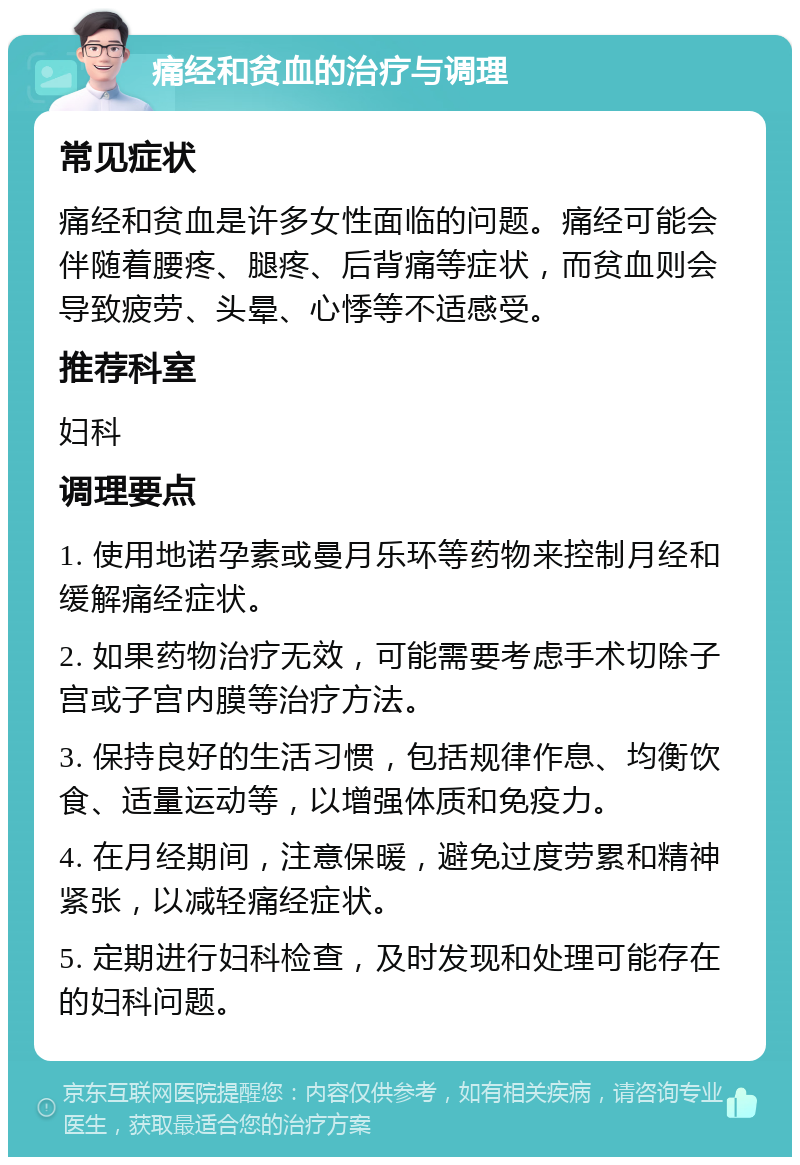 痛经和贫血的治疗与调理 常见症状 痛经和贫血是许多女性面临的问题。痛经可能会伴随着腰疼、腿疼、后背痛等症状，而贫血则会导致疲劳、头晕、心悸等不适感受。 推荐科室 妇科 调理要点 1. 使用地诺孕素或曼月乐环等药物来控制月经和缓解痛经症状。 2. 如果药物治疗无效，可能需要考虑手术切除子宫或子宫内膜等治疗方法。 3. 保持良好的生活习惯，包括规律作息、均衡饮食、适量运动等，以增强体质和免疫力。 4. 在月经期间，注意保暖，避免过度劳累和精神紧张，以减轻痛经症状。 5. 定期进行妇科检查，及时发现和处理可能存在的妇科问题。