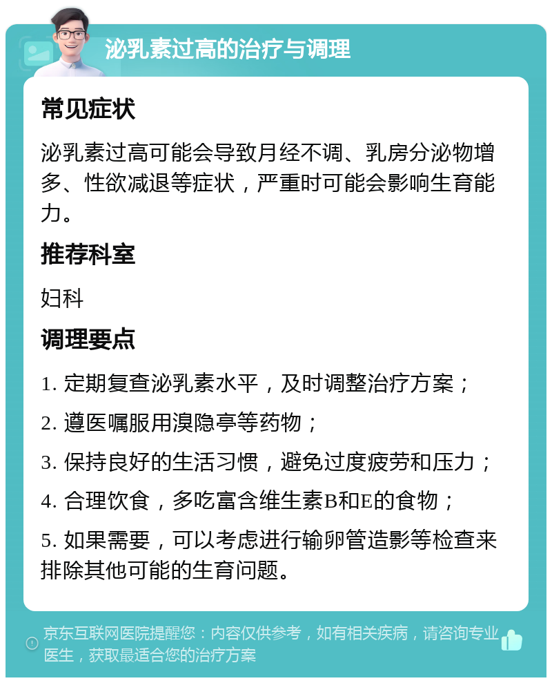 泌乳素过高的治疗与调理 常见症状 泌乳素过高可能会导致月经不调、乳房分泌物增多、性欲减退等症状，严重时可能会影响生育能力。 推荐科室 妇科 调理要点 1. 定期复查泌乳素水平，及时调整治疗方案； 2. 遵医嘱服用溴隐亭等药物； 3. 保持良好的生活习惯，避免过度疲劳和压力； 4. 合理饮食，多吃富含维生素B和E的食物； 5. 如果需要，可以考虑进行输卵管造影等检查来排除其他可能的生育问题。