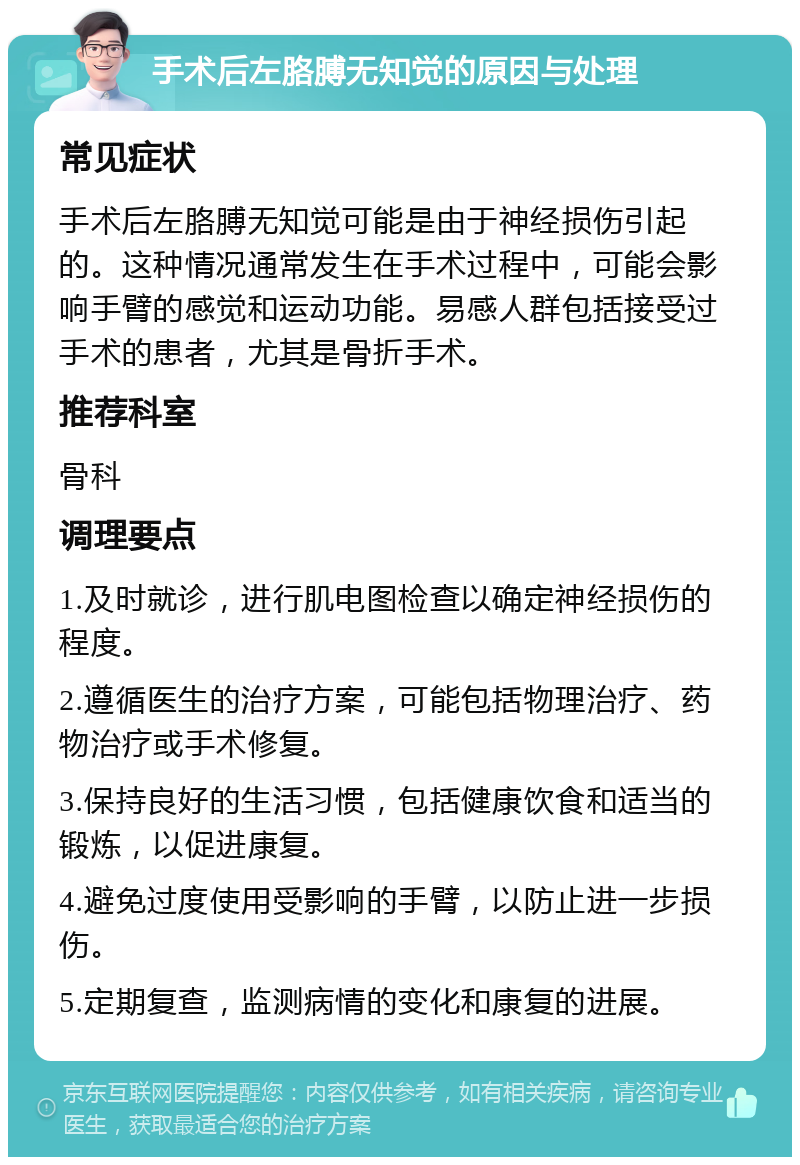 手术后左胳膊无知觉的原因与处理 常见症状 手术后左胳膊无知觉可能是由于神经损伤引起的。这种情况通常发生在手术过程中，可能会影响手臂的感觉和运动功能。易感人群包括接受过手术的患者，尤其是骨折手术。 推荐科室 骨科 调理要点 1.及时就诊，进行肌电图检查以确定神经损伤的程度。 2.遵循医生的治疗方案，可能包括物理治疗、药物治疗或手术修复。 3.保持良好的生活习惯，包括健康饮食和适当的锻炼，以促进康复。 4.避免过度使用受影响的手臂，以防止进一步损伤。 5.定期复查，监测病情的变化和康复的进展。