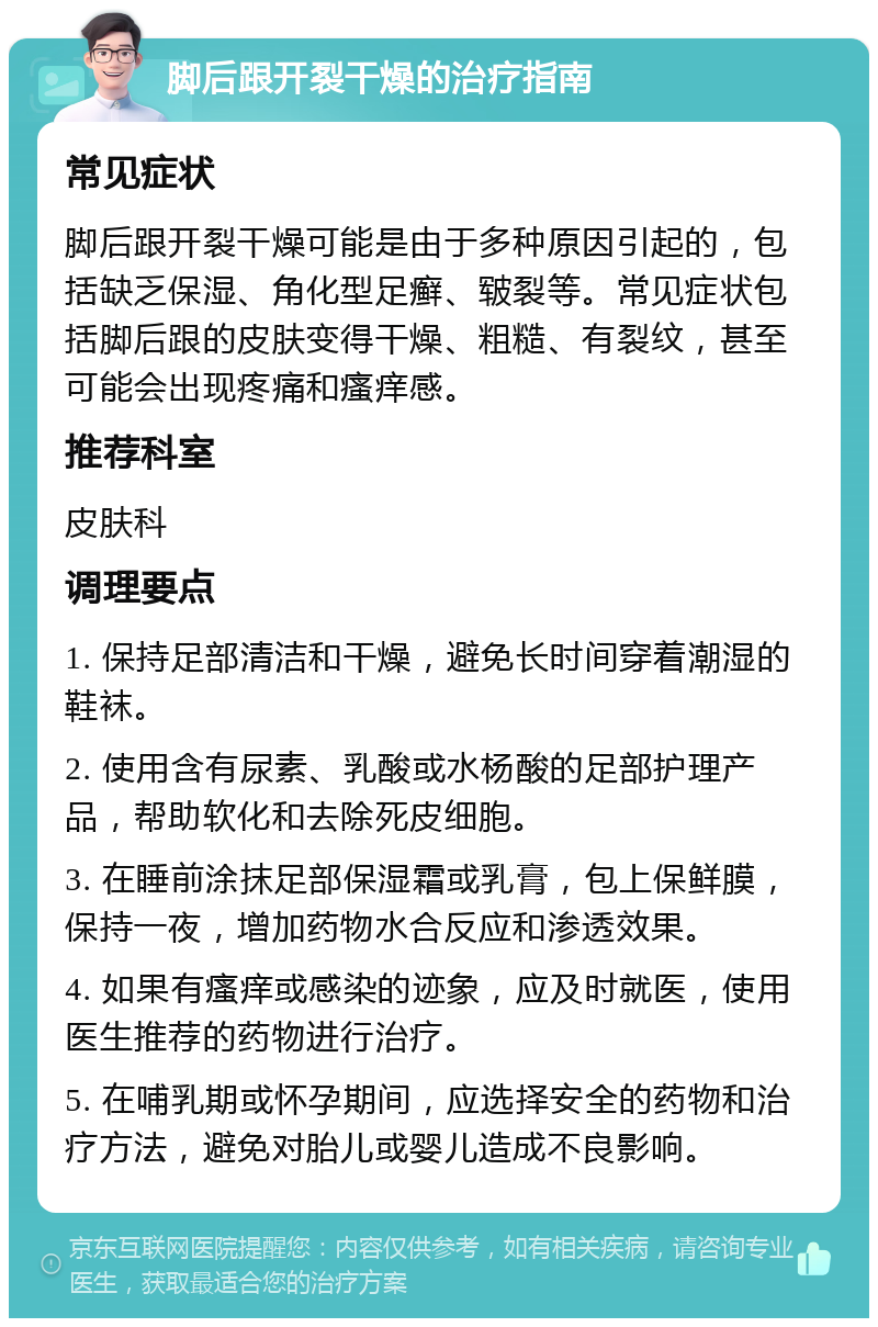 脚后跟开裂干燥的治疗指南 常见症状 脚后跟开裂干燥可能是由于多种原因引起的，包括缺乏保湿、角化型足癣、皲裂等。常见症状包括脚后跟的皮肤变得干燥、粗糙、有裂纹，甚至可能会出现疼痛和瘙痒感。 推荐科室 皮肤科 调理要点 1. 保持足部清洁和干燥，避免长时间穿着潮湿的鞋袜。 2. 使用含有尿素、乳酸或水杨酸的足部护理产品，帮助软化和去除死皮细胞。 3. 在睡前涂抹足部保湿霜或乳膏，包上保鲜膜，保持一夜，增加药物水合反应和渗透效果。 4. 如果有瘙痒或感染的迹象，应及时就医，使用医生推荐的药物进行治疗。 5. 在哺乳期或怀孕期间，应选择安全的药物和治疗方法，避免对胎儿或婴儿造成不良影响。