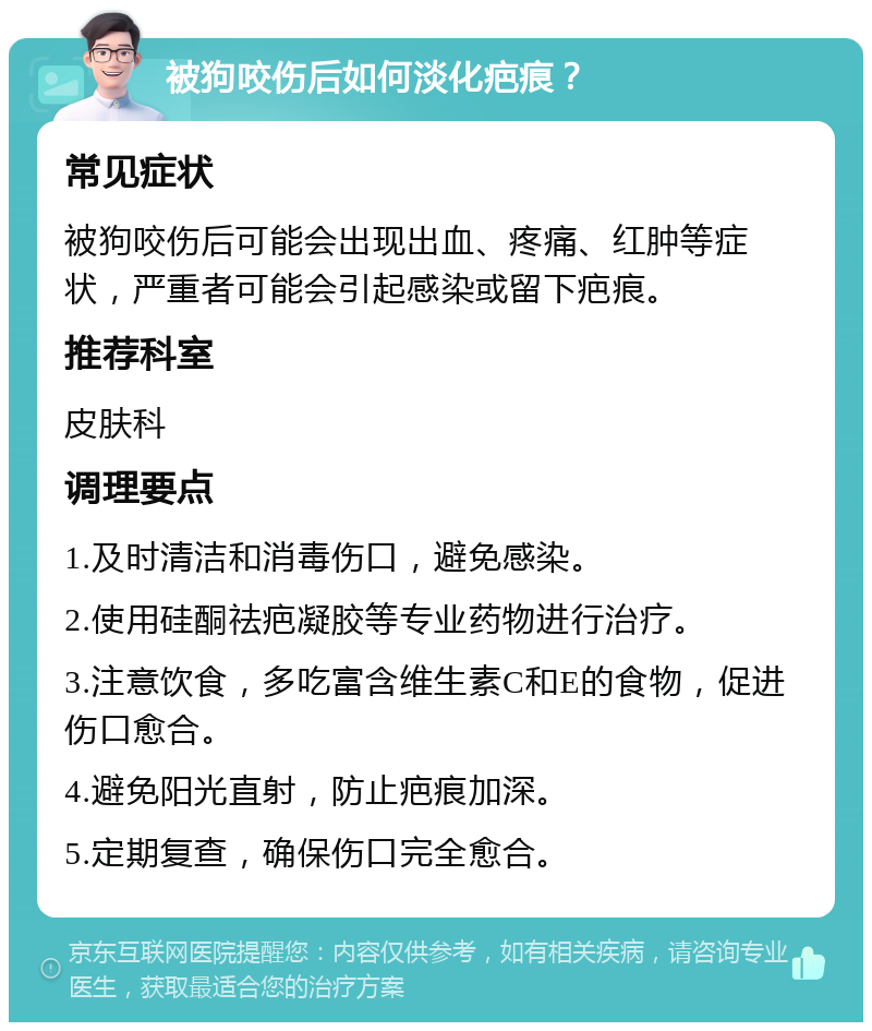 被狗咬伤后如何淡化疤痕？ 常见症状 被狗咬伤后可能会出现出血、疼痛、红肿等症状，严重者可能会引起感染或留下疤痕。 推荐科室 皮肤科 调理要点 1.及时清洁和消毒伤口，避免感染。 2.使用硅酮祛疤凝胶等专业药物进行治疗。 3.注意饮食，多吃富含维生素C和E的食物，促进伤口愈合。 4.避免阳光直射，防止疤痕加深。 5.定期复查，确保伤口完全愈合。