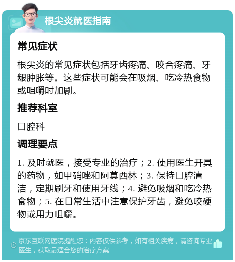 根尖炎就医指南 常见症状 根尖炎的常见症状包括牙齿疼痛、咬合疼痛、牙龈肿胀等。这些症状可能会在吸烟、吃冷热食物或咀嚼时加剧。 推荐科室 口腔科 调理要点 1. 及时就医，接受专业的治疗；2. 使用医生开具的药物，如甲硝唑和阿莫西林；3. 保持口腔清洁，定期刷牙和使用牙线；4. 避免吸烟和吃冷热食物；5. 在日常生活中注意保护牙齿，避免咬硬物或用力咀嚼。