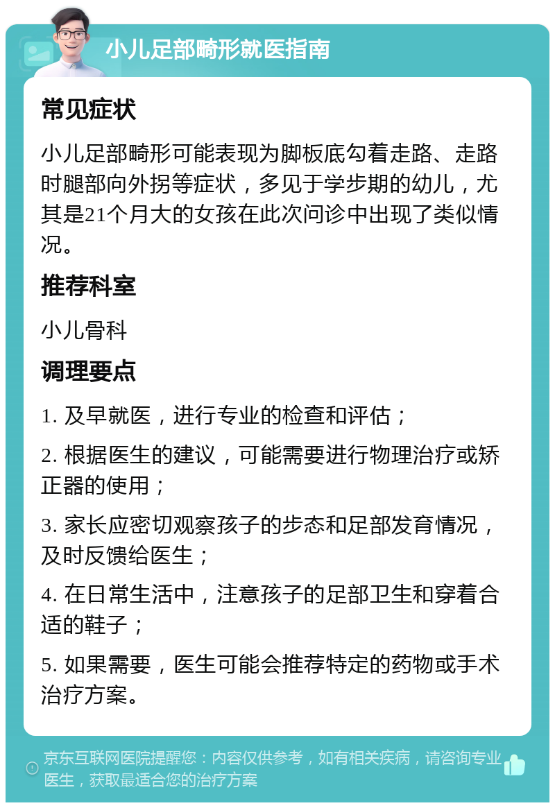 小儿足部畸形就医指南 常见症状 小儿足部畸形可能表现为脚板底勾着走路、走路时腿部向外拐等症状，多见于学步期的幼儿，尤其是21个月大的女孩在此次问诊中出现了类似情况。 推荐科室 小儿骨科 调理要点 1. 及早就医，进行专业的检查和评估； 2. 根据医生的建议，可能需要进行物理治疗或矫正器的使用； 3. 家长应密切观察孩子的步态和足部发育情况，及时反馈给医生； 4. 在日常生活中，注意孩子的足部卫生和穿着合适的鞋子； 5. 如果需要，医生可能会推荐特定的药物或手术治疗方案。