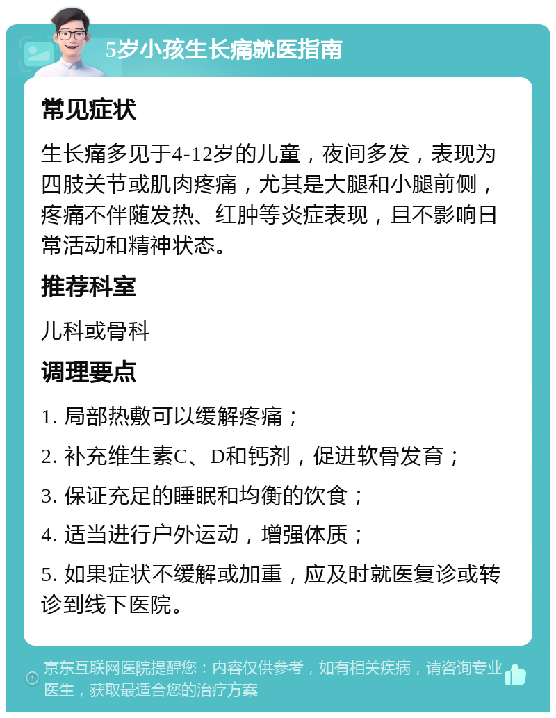 5岁小孩生长痛就医指南 常见症状 生长痛多见于4-12岁的儿童，夜间多发，表现为四肢关节或肌肉疼痛，尤其是大腿和小腿前侧，疼痛不伴随发热、红肿等炎症表现，且不影响日常活动和精神状态。 推荐科室 儿科或骨科 调理要点 1. 局部热敷可以缓解疼痛； 2. 补充维生素C、D和钙剂，促进软骨发育； 3. 保证充足的睡眠和均衡的饮食； 4. 适当进行户外运动，增强体质； 5. 如果症状不缓解或加重，应及时就医复诊或转诊到线下医院。