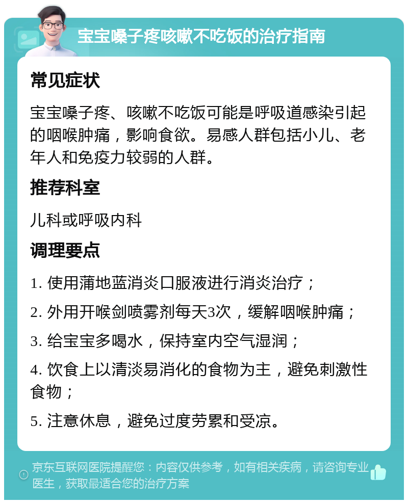 宝宝嗓子疼咳嗽不吃饭的治疗指南 常见症状 宝宝嗓子疼、咳嗽不吃饭可能是呼吸道感染引起的咽喉肿痛，影响食欲。易感人群包括小儿、老年人和免疫力较弱的人群。 推荐科室 儿科或呼吸内科 调理要点 1. 使用蒲地蓝消炎口服液进行消炎治疗； 2. 外用开喉剑喷雾剂每天3次，缓解咽喉肿痛； 3. 给宝宝多喝水，保持室内空气湿润； 4. 饮食上以清淡易消化的食物为主，避免刺激性食物； 5. 注意休息，避免过度劳累和受凉。