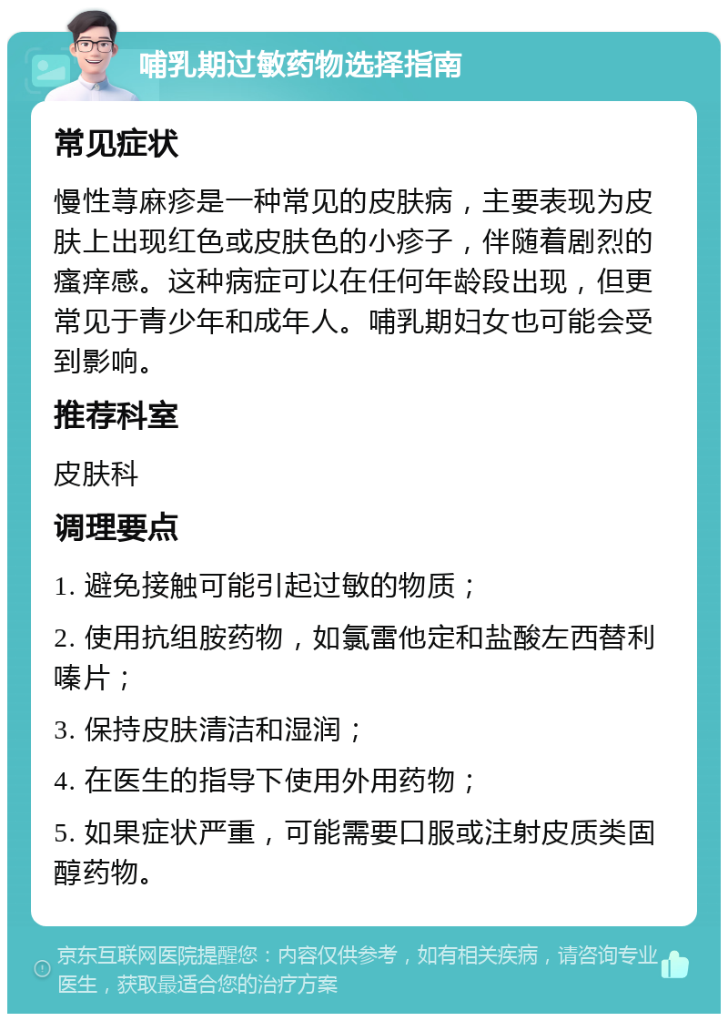 哺乳期过敏药物选择指南 常见症状 慢性荨麻疹是一种常见的皮肤病，主要表现为皮肤上出现红色或皮肤色的小疹子，伴随着剧烈的瘙痒感。这种病症可以在任何年龄段出现，但更常见于青少年和成年人。哺乳期妇女也可能会受到影响。 推荐科室 皮肤科 调理要点 1. 避免接触可能引起过敏的物质； 2. 使用抗组胺药物，如氯雷他定和盐酸左西替利嗪片； 3. 保持皮肤清洁和湿润； 4. 在医生的指导下使用外用药物； 5. 如果症状严重，可能需要口服或注射皮质类固醇药物。