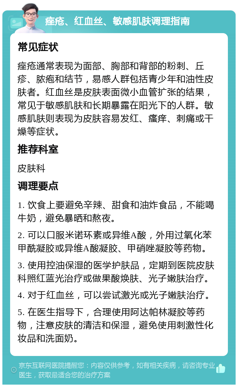 痤疮、红血丝、敏感肌肤调理指南 常见症状 痤疮通常表现为面部、胸部和背部的粉刺、丘疹、脓疱和结节，易感人群包括青少年和油性皮肤者。红血丝是皮肤表面微小血管扩张的结果，常见于敏感肌肤和长期暴露在阳光下的人群。敏感肌肤则表现为皮肤容易发红、瘙痒、刺痛或干燥等症状。 推荐科室 皮肤科 调理要点 1. 饮食上要避免辛辣、甜食和油炸食品，不能喝牛奶，避免暴晒和熬夜。 2. 可以口服米诺环素或异维A酸，外用过氧化苯甲酰凝胶或异维A酸凝胶、甲硝唑凝胶等药物。 3. 使用控油保湿的医学护肤品，定期到医院皮肤科照红蓝光治疗或做果酸焕肤、光子嫩肤治疗。 4. 对于红血丝，可以尝试激光或光子嫩肤治疗。 5. 在医生指导下，合理使用阿达帕林凝胶等药物，注意皮肤的清洁和保湿，避免使用刺激性化妆品和洗面奶。