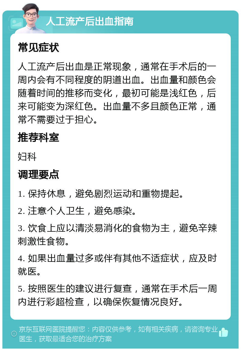 人工流产后出血指南 常见症状 人工流产后出血是正常现象，通常在手术后的一周内会有不同程度的阴道出血。出血量和颜色会随着时间的推移而变化，最初可能是浅红色，后来可能变为深红色。出血量不多且颜色正常，通常不需要过于担心。 推荐科室 妇科 调理要点 1. 保持休息，避免剧烈运动和重物提起。 2. 注意个人卫生，避免感染。 3. 饮食上应以清淡易消化的食物为主，避免辛辣刺激性食物。 4. 如果出血量过多或伴有其他不适症状，应及时就医。 5. 按照医生的建议进行复查，通常在手术后一周内进行彩超检查，以确保恢复情况良好。