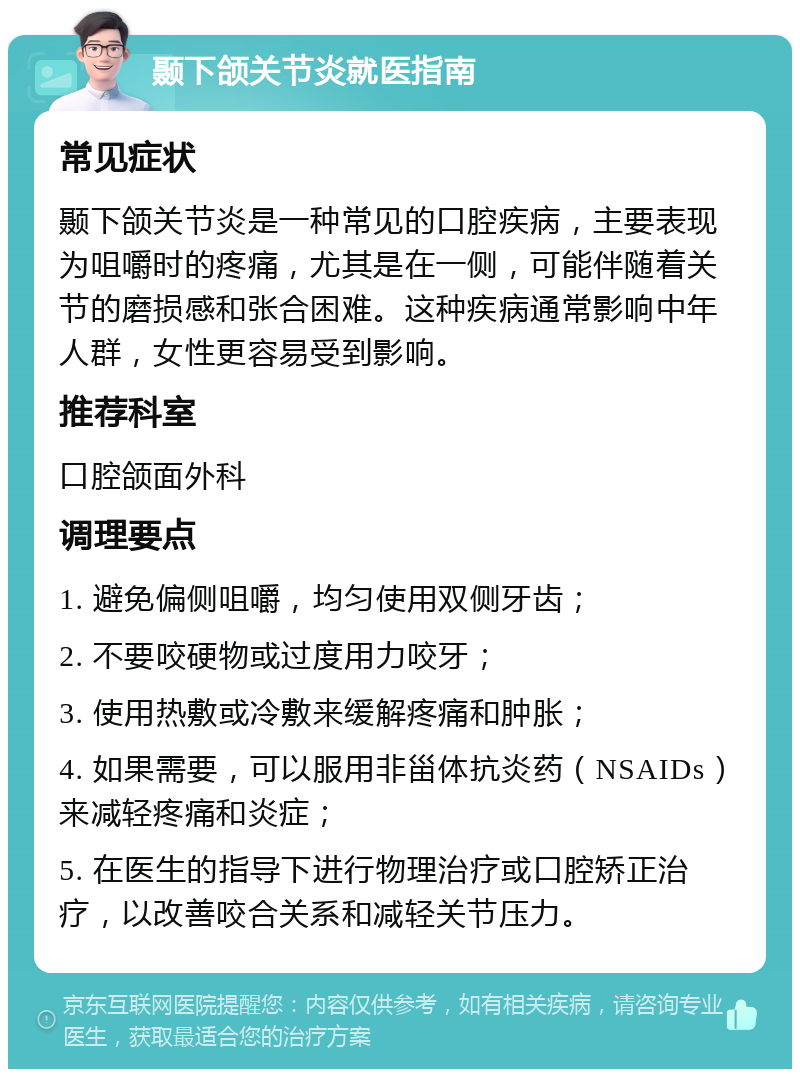 颞下颌关节炎就医指南 常见症状 颞下颌关节炎是一种常见的口腔疾病，主要表现为咀嚼时的疼痛，尤其是在一侧，可能伴随着关节的磨损感和张合困难。这种疾病通常影响中年人群，女性更容易受到影响。 推荐科室 口腔颌面外科 调理要点 1. 避免偏侧咀嚼，均匀使用双侧牙齿； 2. 不要咬硬物或过度用力咬牙； 3. 使用热敷或冷敷来缓解疼痛和肿胀； 4. 如果需要，可以服用非甾体抗炎药（NSAIDs）来减轻疼痛和炎症； 5. 在医生的指导下进行物理治疗或口腔矫正治疗，以改善咬合关系和减轻关节压力。