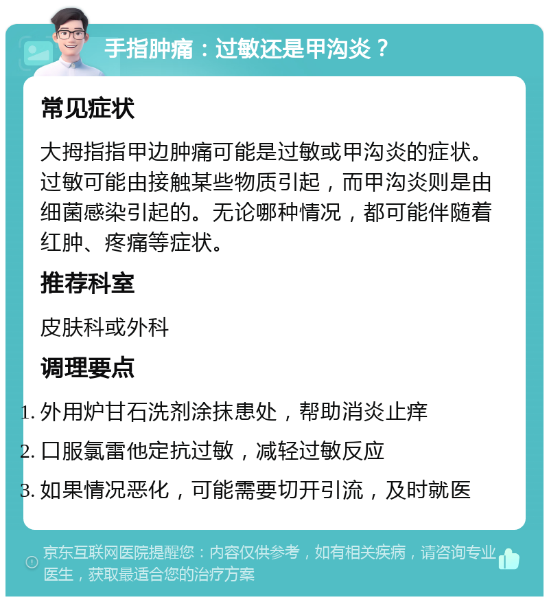 手指肿痛：过敏还是甲沟炎？ 常见症状 大拇指指甲边肿痛可能是过敏或甲沟炎的症状。过敏可能由接触某些物质引起，而甲沟炎则是由细菌感染引起的。无论哪种情况，都可能伴随着红肿、疼痛等症状。 推荐科室 皮肤科或外科 调理要点 外用炉甘石洗剂涂抹患处，帮助消炎止痒 口服氯雷他定抗过敏，减轻过敏反应 如果情况恶化，可能需要切开引流，及时就医