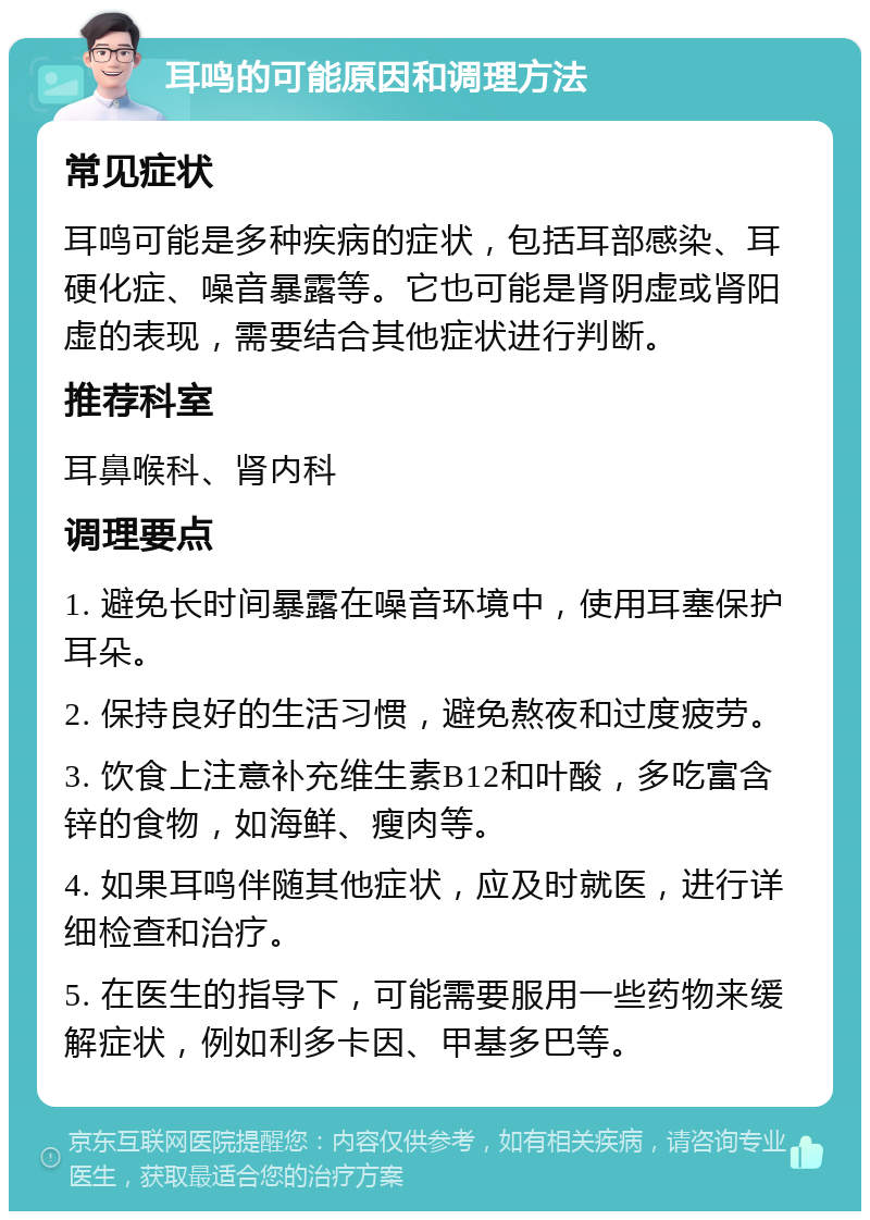 耳鸣的可能原因和调理方法 常见症状 耳鸣可能是多种疾病的症状，包括耳部感染、耳硬化症、噪音暴露等。它也可能是肾阴虚或肾阳虚的表现，需要结合其他症状进行判断。 推荐科室 耳鼻喉科、肾内科 调理要点 1. 避免长时间暴露在噪音环境中，使用耳塞保护耳朵。 2. 保持良好的生活习惯，避免熬夜和过度疲劳。 3. 饮食上注意补充维生素B12和叶酸，多吃富含锌的食物，如海鲜、瘦肉等。 4. 如果耳鸣伴随其他症状，应及时就医，进行详细检查和治疗。 5. 在医生的指导下，可能需要服用一些药物来缓解症状，例如利多卡因、甲基多巴等。