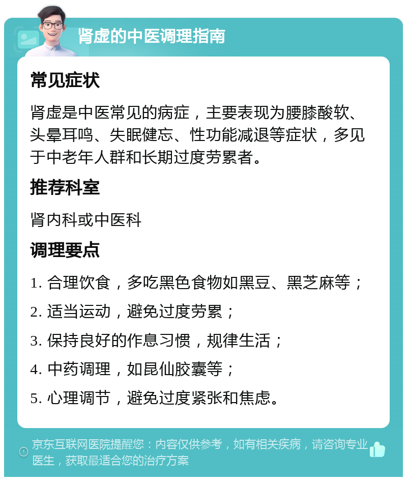 肾虚的中医调理指南 常见症状 肾虚是中医常见的病症，主要表现为腰膝酸软、头晕耳鸣、失眠健忘、性功能减退等症状，多见于中老年人群和长期过度劳累者。 推荐科室 肾内科或中医科 调理要点 1. 合理饮食，多吃黑色食物如黑豆、黑芝麻等； 2. 适当运动，避免过度劳累； 3. 保持良好的作息习惯，规律生活； 4. 中药调理，如昆仙胶囊等； 5. 心理调节，避免过度紧张和焦虑。