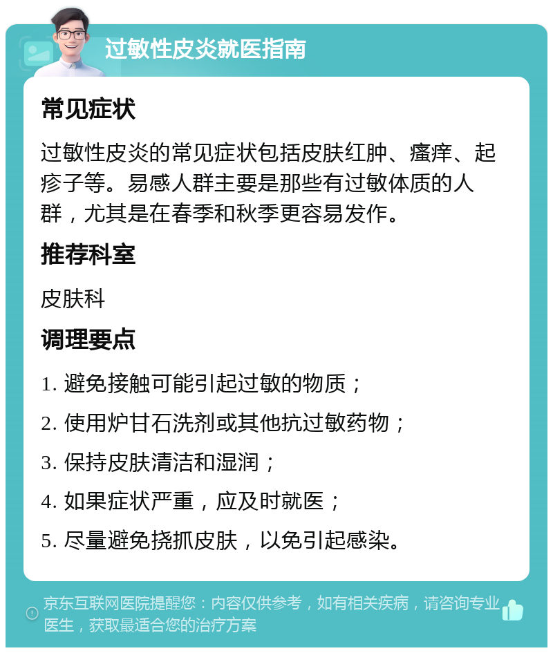 过敏性皮炎就医指南 常见症状 过敏性皮炎的常见症状包括皮肤红肿、瘙痒、起疹子等。易感人群主要是那些有过敏体质的人群，尤其是在春季和秋季更容易发作。 推荐科室 皮肤科 调理要点 1. 避免接触可能引起过敏的物质； 2. 使用炉甘石洗剂或其他抗过敏药物； 3. 保持皮肤清洁和湿润； 4. 如果症状严重，应及时就医； 5. 尽量避免挠抓皮肤，以免引起感染。