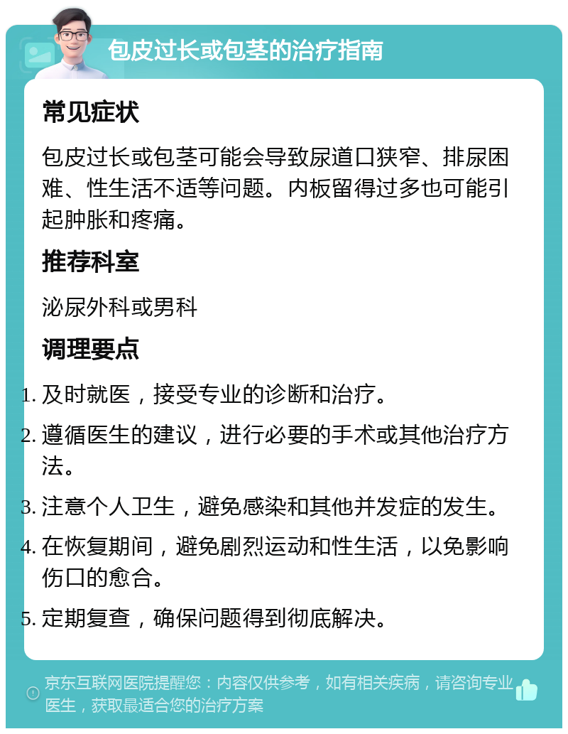 包皮过长或包茎的治疗指南 常见症状 包皮过长或包茎可能会导致尿道口狭窄、排尿困难、性生活不适等问题。内板留得过多也可能引起肿胀和疼痛。 推荐科室 泌尿外科或男科 调理要点 及时就医，接受专业的诊断和治疗。 遵循医生的建议，进行必要的手术或其他治疗方法。 注意个人卫生，避免感染和其他并发症的发生。 在恢复期间，避免剧烈运动和性生活，以免影响伤口的愈合。 定期复查，确保问题得到彻底解决。