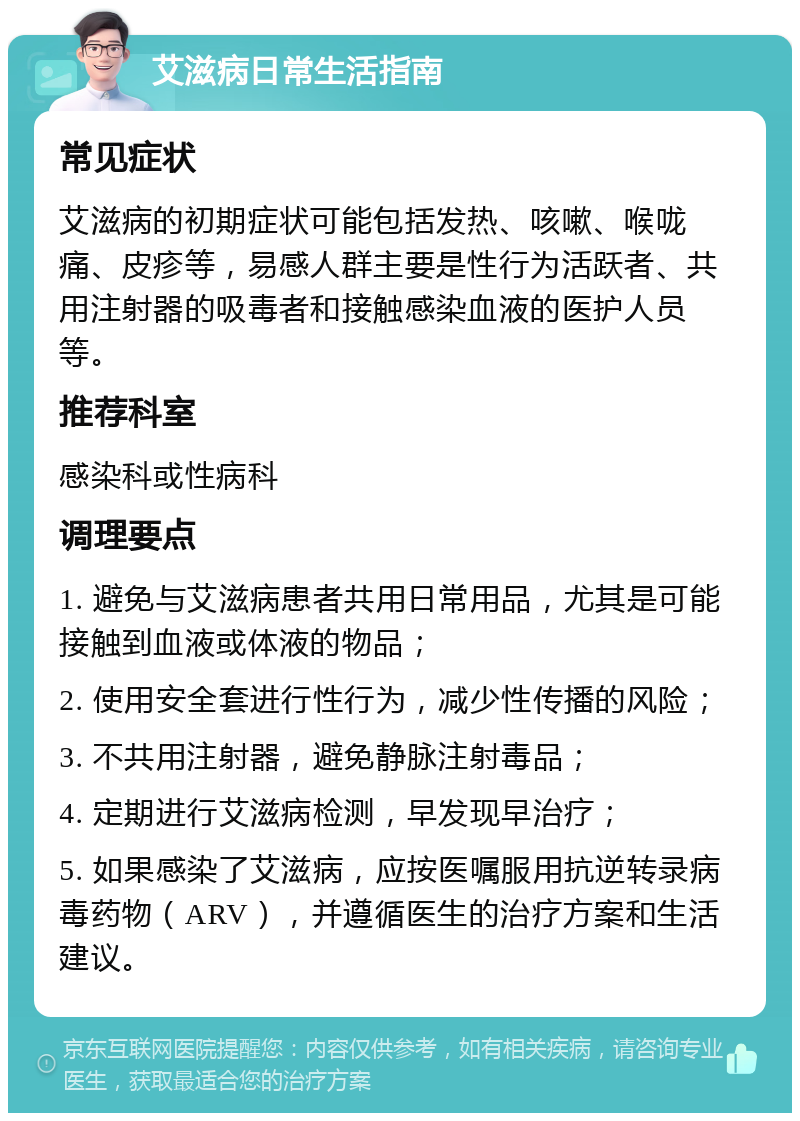 艾滋病日常生活指南 常见症状 艾滋病的初期症状可能包括发热、咳嗽、喉咙痛、皮疹等，易感人群主要是性行为活跃者、共用注射器的吸毒者和接触感染血液的医护人员等。 推荐科室 感染科或性病科 调理要点 1. 避免与艾滋病患者共用日常用品，尤其是可能接触到血液或体液的物品； 2. 使用安全套进行性行为，减少性传播的风险； 3. 不共用注射器，避免静脉注射毒品； 4. 定期进行艾滋病检测，早发现早治疗； 5. 如果感染了艾滋病，应按医嘱服用抗逆转录病毒药物（ARV），并遵循医生的治疗方案和生活建议。