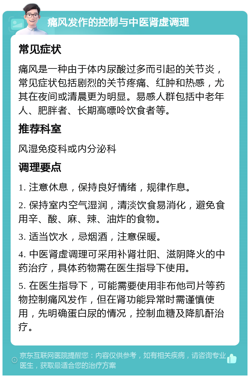 痛风发作的控制与中医肾虚调理 常见症状 痛风是一种由于体内尿酸过多而引起的关节炎，常见症状包括剧烈的关节疼痛、红肿和热感，尤其在夜间或清晨更为明显。易感人群包括中老年人、肥胖者、长期高嘌呤饮食者等。 推荐科室 风湿免疫科或内分泌科 调理要点 1. 注意休息，保持良好情绪，规律作息。 2. 保持室内空气湿润，清淡饮食易消化，避免食用辛、酸、麻、辣、油炸的食物。 3. 适当饮水，忌烟酒，注意保暖。 4. 中医肾虚调理可采用补肾壮阳、滋阴降火的中药治疗，具体药物需在医生指导下使用。 5. 在医生指导下，可能需要使用非布他司片等药物控制痛风发作，但在肾功能异常时需谨慎使用，先明确蛋白尿的情况，控制血糖及降肌酐治疗。