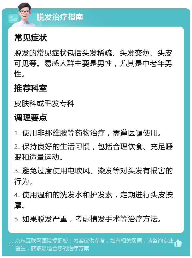 脱发治疗指南 常见症状 脱发的常见症状包括头发稀疏、头发变薄、头皮可见等。易感人群主要是男性，尤其是中老年男性。 推荐科室 皮肤科或毛发专科 调理要点 1. 使用非那雄胺等药物治疗，需遵医嘱使用。 2. 保持良好的生活习惯，包括合理饮食、充足睡眠和适量运动。 3. 避免过度使用电吹风、染发等对头发有损害的行为。 4. 使用温和的洗发水和护发素，定期进行头皮按摩。 5. 如果脱发严重，考虑植发手术等治疗方法。