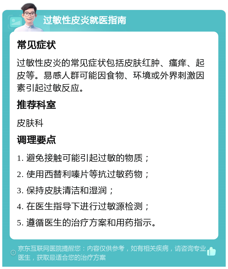 过敏性皮炎就医指南 常见症状 过敏性皮炎的常见症状包括皮肤红肿、瘙痒、起皮等。易感人群可能因食物、环境或外界刺激因素引起过敏反应。 推荐科室 皮肤科 调理要点 1. 避免接触可能引起过敏的物质； 2. 使用西替利嗪片等抗过敏药物； 3. 保持皮肤清洁和湿润； 4. 在医生指导下进行过敏源检测； 5. 遵循医生的治疗方案和用药指示。