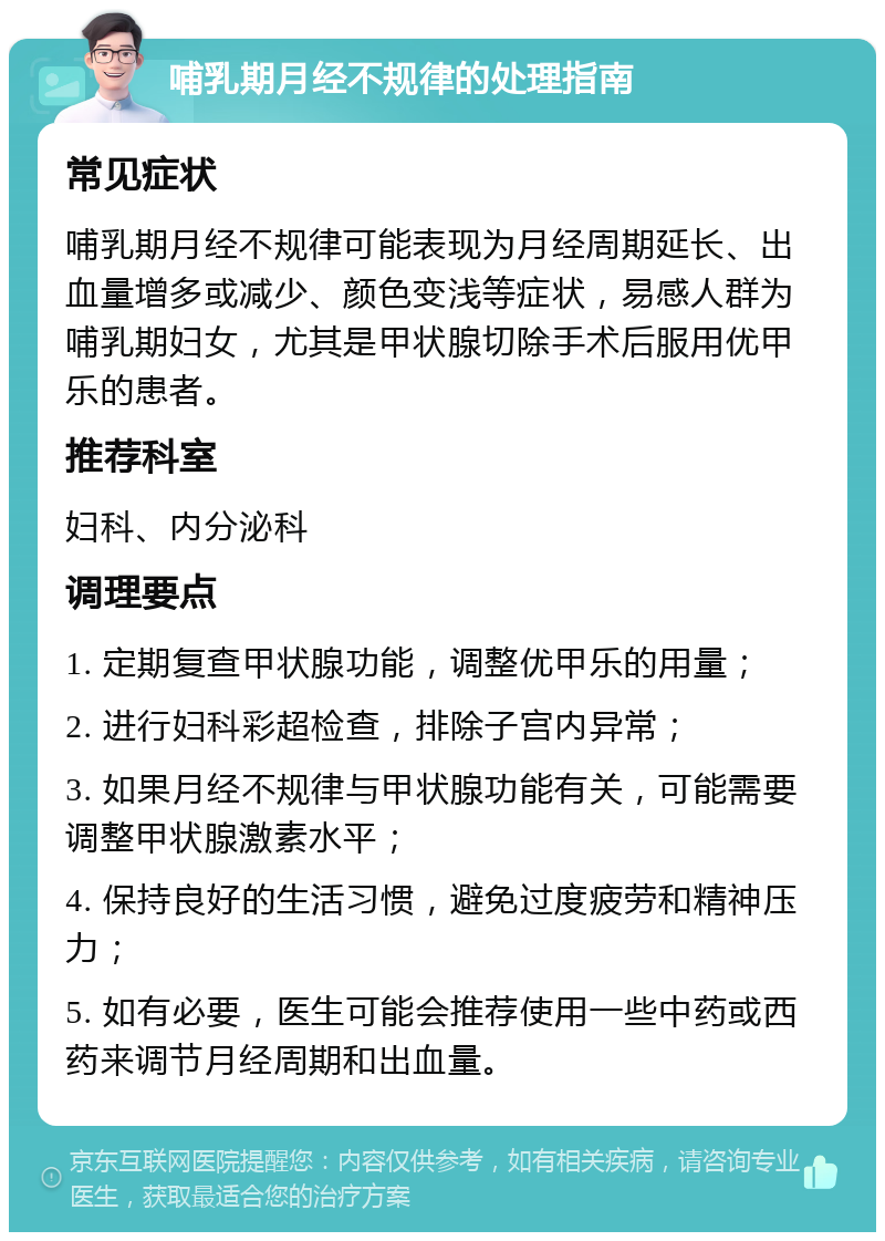 哺乳期月经不规律的处理指南 常见症状 哺乳期月经不规律可能表现为月经周期延长、出血量增多或减少、颜色变浅等症状，易感人群为哺乳期妇女，尤其是甲状腺切除手术后服用优甲乐的患者。 推荐科室 妇科、内分泌科 调理要点 1. 定期复查甲状腺功能，调整优甲乐的用量； 2. 进行妇科彩超检查，排除子宫内异常； 3. 如果月经不规律与甲状腺功能有关，可能需要调整甲状腺激素水平； 4. 保持良好的生活习惯，避免过度疲劳和精神压力； 5. 如有必要，医生可能会推荐使用一些中药或西药来调节月经周期和出血量。