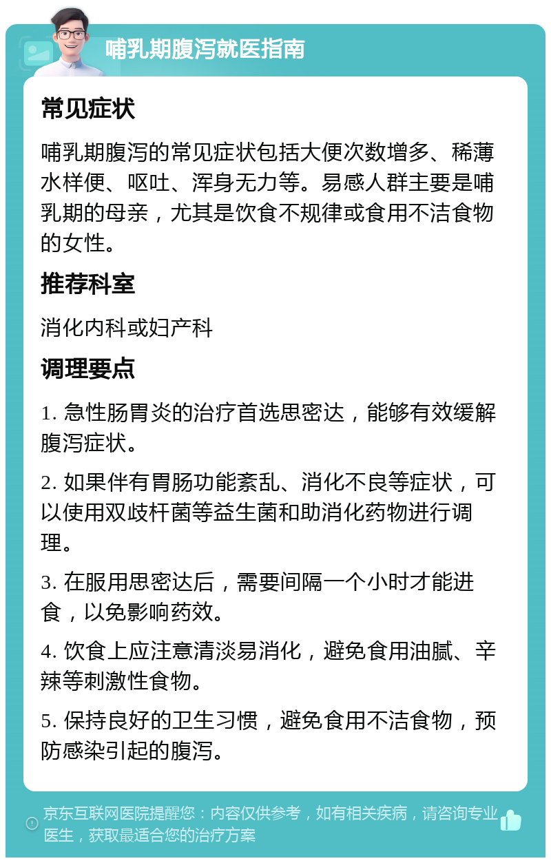 哺乳期腹泻就医指南 常见症状 哺乳期腹泻的常见症状包括大便次数增多、稀薄水样便、呕吐、浑身无力等。易感人群主要是哺乳期的母亲，尤其是饮食不规律或食用不洁食物的女性。 推荐科室 消化内科或妇产科 调理要点 1. 急性肠胃炎的治疗首选思密达，能够有效缓解腹泻症状。 2. 如果伴有胃肠功能紊乱、消化不良等症状，可以使用双歧杆菌等益生菌和助消化药物进行调理。 3. 在服用思密达后，需要间隔一个小时才能进食，以免影响药效。 4. 饮食上应注意清淡易消化，避免食用油腻、辛辣等刺激性食物。 5. 保持良好的卫生习惯，避免食用不洁食物，预防感染引起的腹泻。