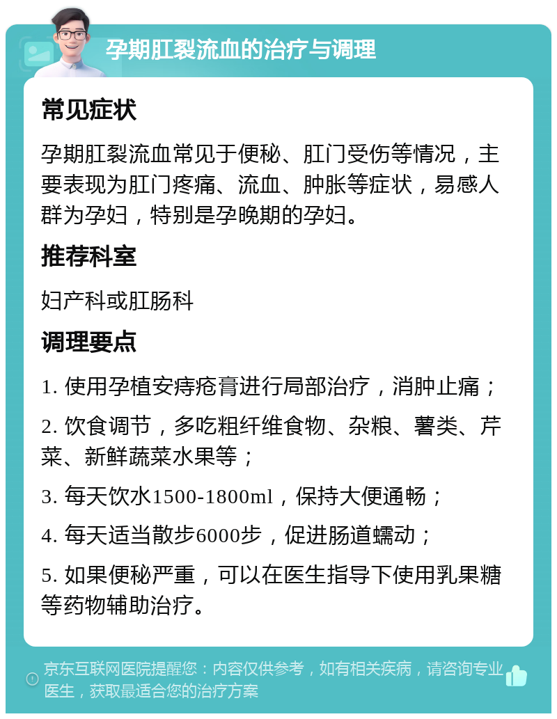 孕期肛裂流血的治疗与调理 常见症状 孕期肛裂流血常见于便秘、肛门受伤等情况，主要表现为肛门疼痛、流血、肿胀等症状，易感人群为孕妇，特别是孕晚期的孕妇。 推荐科室 妇产科或肛肠科 调理要点 1. 使用孕植安痔疮膏进行局部治疗，消肿止痛； 2. 饮食调节，多吃粗纤维食物、杂粮、薯类、芹菜、新鲜蔬菜水果等； 3. 每天饮水1500-1800ml，保持大便通畅； 4. 每天适当散步6000步，促进肠道蠕动； 5. 如果便秘严重，可以在医生指导下使用乳果糖等药物辅助治疗。