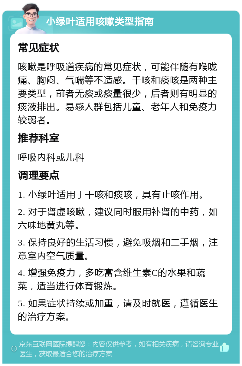 小绿叶适用咳嗽类型指南 常见症状 咳嗽是呼吸道疾病的常见症状，可能伴随有喉咙痛、胸闷、气喘等不适感。干咳和痰咳是两种主要类型，前者无痰或痰量很少，后者则有明显的痰液排出。易感人群包括儿童、老年人和免疫力较弱者。 推荐科室 呼吸内科或儿科 调理要点 1. 小绿叶适用于干咳和痰咳，具有止咳作用。 2. 对于肾虚咳嗽，建议同时服用补肾的中药，如六味地黄丸等。 3. 保持良好的生活习惯，避免吸烟和二手烟，注意室内空气质量。 4. 增强免疫力，多吃富含维生素C的水果和蔬菜，适当进行体育锻炼。 5. 如果症状持续或加重，请及时就医，遵循医生的治疗方案。