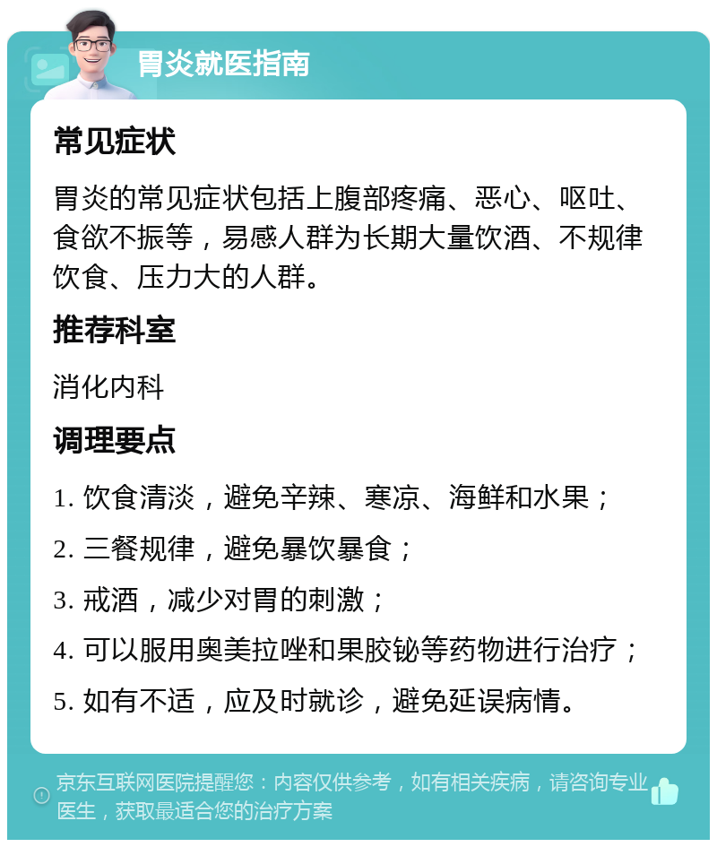 胃炎就医指南 常见症状 胃炎的常见症状包括上腹部疼痛、恶心、呕吐、食欲不振等，易感人群为长期大量饮酒、不规律饮食、压力大的人群。 推荐科室 消化内科 调理要点 1. 饮食清淡，避免辛辣、寒凉、海鲜和水果； 2. 三餐规律，避免暴饮暴食； 3. 戒酒，减少对胃的刺激； 4. 可以服用奥美拉唑和果胶铋等药物进行治疗； 5. 如有不适，应及时就诊，避免延误病情。