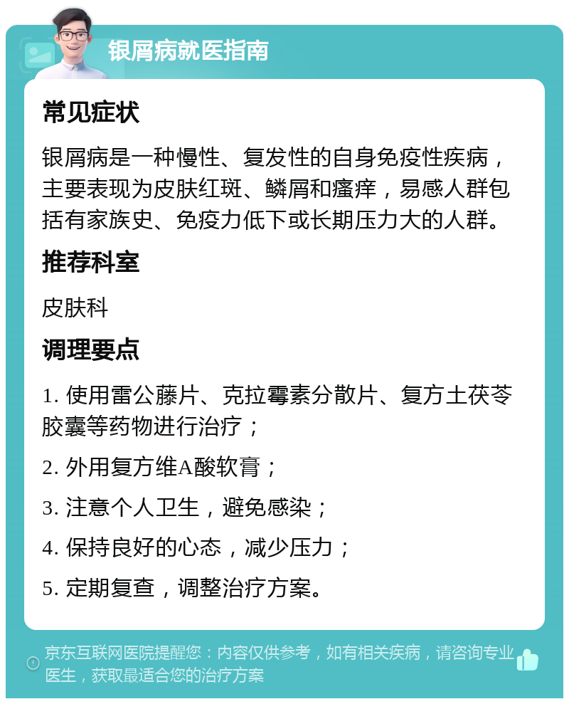 银屑病就医指南 常见症状 银屑病是一种慢性、复发性的自身免疫性疾病，主要表现为皮肤红斑、鳞屑和瘙痒，易感人群包括有家族史、免疫力低下或长期压力大的人群。 推荐科室 皮肤科 调理要点 1. 使用雷公藤片、克拉霉素分散片、复方土茯苓胶囊等药物进行治疗； 2. 外用复方维A酸软膏； 3. 注意个人卫生，避免感染； 4. 保持良好的心态，减少压力； 5. 定期复查，调整治疗方案。