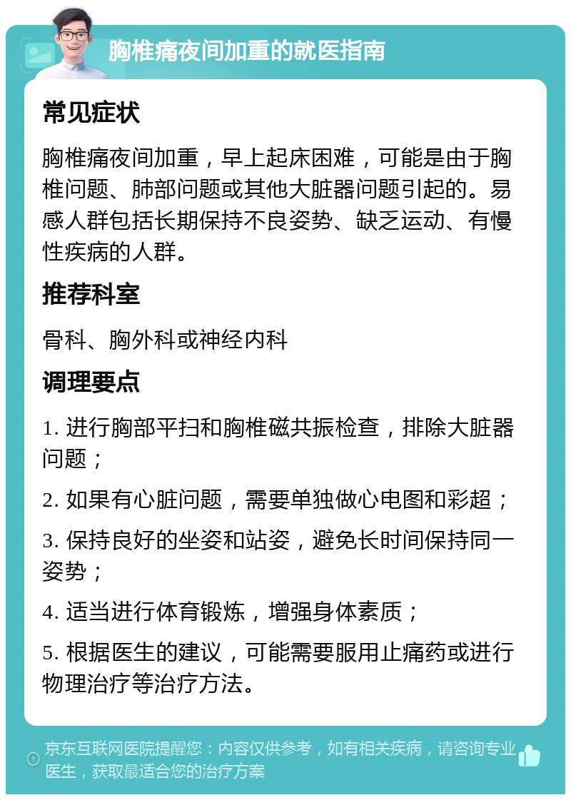 胸椎痛夜间加重的就医指南 常见症状 胸椎痛夜间加重，早上起床困难，可能是由于胸椎问题、肺部问题或其他大脏器问题引起的。易感人群包括长期保持不良姿势、缺乏运动、有慢性疾病的人群。 推荐科室 骨科、胸外科或神经内科 调理要点 1. 进行胸部平扫和胸椎磁共振检查，排除大脏器问题； 2. 如果有心脏问题，需要单独做心电图和彩超； 3. 保持良好的坐姿和站姿，避免长时间保持同一姿势； 4. 适当进行体育锻炼，增强身体素质； 5. 根据医生的建议，可能需要服用止痛药或进行物理治疗等治疗方法。