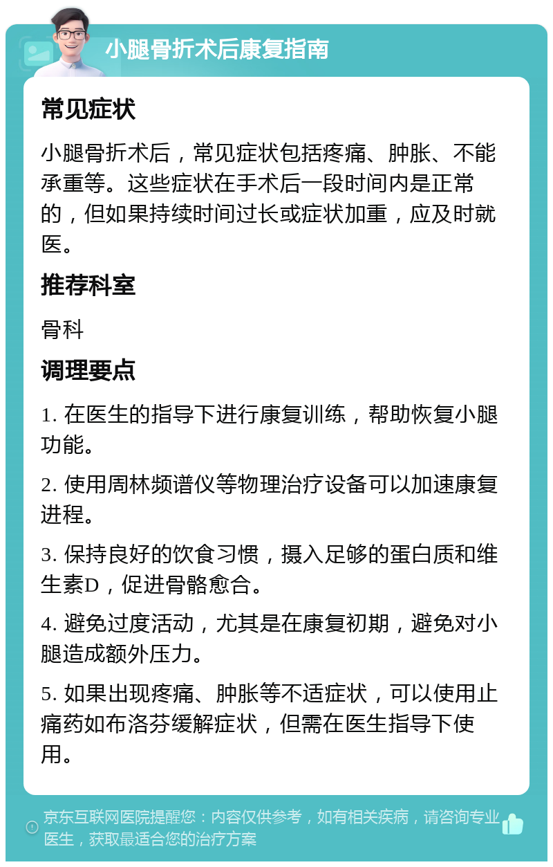 小腿骨折术后康复指南 常见症状 小腿骨折术后，常见症状包括疼痛、肿胀、不能承重等。这些症状在手术后一段时间内是正常的，但如果持续时间过长或症状加重，应及时就医。 推荐科室 骨科 调理要点 1. 在医生的指导下进行康复训练，帮助恢复小腿功能。 2. 使用周林频谱仪等物理治疗设备可以加速康复进程。 3. 保持良好的饮食习惯，摄入足够的蛋白质和维生素D，促进骨骼愈合。 4. 避免过度活动，尤其是在康复初期，避免对小腿造成额外压力。 5. 如果出现疼痛、肿胀等不适症状，可以使用止痛药如布洛芬缓解症状，但需在医生指导下使用。