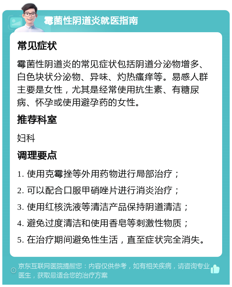 霉菌性阴道炎就医指南 常见症状 霉菌性阴道炎的常见症状包括阴道分泌物增多、白色块状分泌物、异味、灼热瘙痒等。易感人群主要是女性，尤其是经常使用抗生素、有糖尿病、怀孕或使用避孕药的女性。 推荐科室 妇科 调理要点 1. 使用克霉挫等外用药物进行局部治疗； 2. 可以配合口服甲硝唑片进行消炎治疗； 3. 使用红核洗液等清洁产品保持阴道清洁； 4. 避免过度清洁和使用香皂等刺激性物质； 5. 在治疗期间避免性生活，直至症状完全消失。