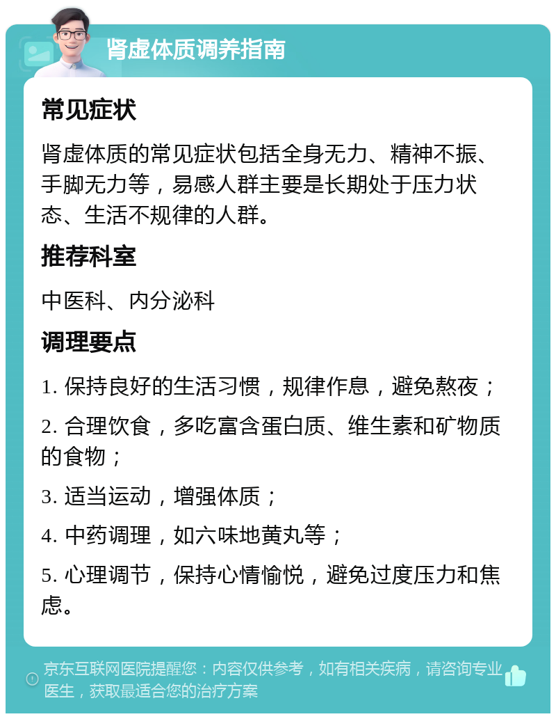 肾虚体质调养指南 常见症状 肾虚体质的常见症状包括全身无力、精神不振、手脚无力等，易感人群主要是长期处于压力状态、生活不规律的人群。 推荐科室 中医科、内分泌科 调理要点 1. 保持良好的生活习惯，规律作息，避免熬夜； 2. 合理饮食，多吃富含蛋白质、维生素和矿物质的食物； 3. 适当运动，增强体质； 4. 中药调理，如六味地黄丸等； 5. 心理调节，保持心情愉悦，避免过度压力和焦虑。