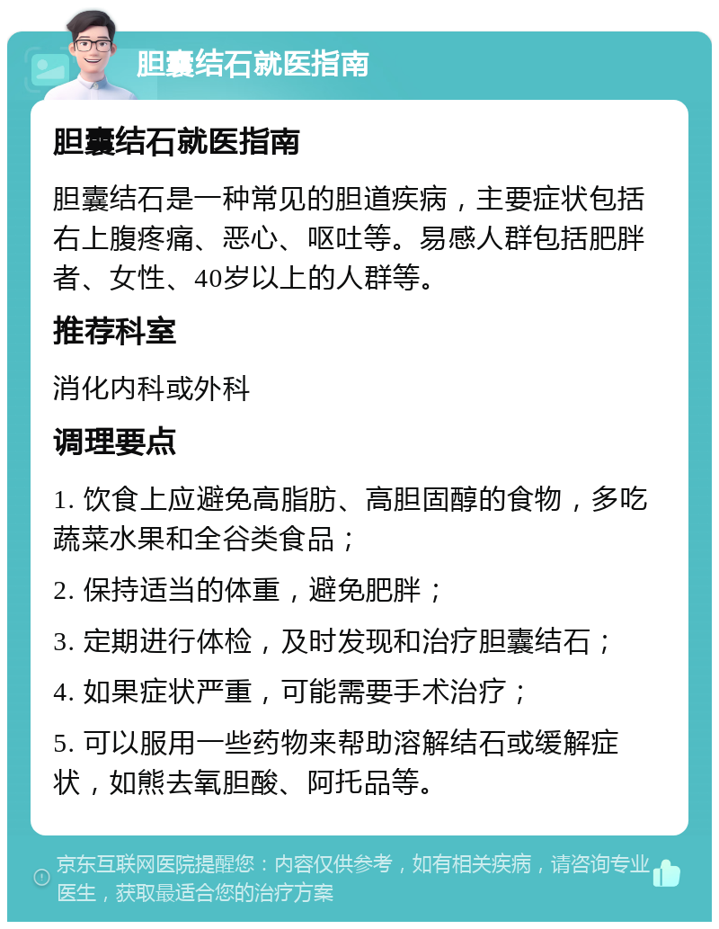 胆囊结石就医指南 胆囊结石就医指南 胆囊结石是一种常见的胆道疾病，主要症状包括右上腹疼痛、恶心、呕吐等。易感人群包括肥胖者、女性、40岁以上的人群等。 推荐科室 消化内科或外科 调理要点 1. 饮食上应避免高脂肪、高胆固醇的食物，多吃蔬菜水果和全谷类食品； 2. 保持适当的体重，避免肥胖； 3. 定期进行体检，及时发现和治疗胆囊结石； 4. 如果症状严重，可能需要手术治疗； 5. 可以服用一些药物来帮助溶解结石或缓解症状，如熊去氧胆酸、阿托品等。