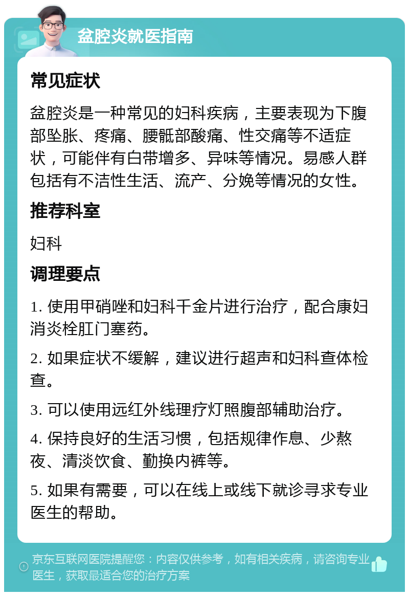 盆腔炎就医指南 常见症状 盆腔炎是一种常见的妇科疾病，主要表现为下腹部坠胀、疼痛、腰骶部酸痛、性交痛等不适症状，可能伴有白带增多、异味等情况。易感人群包括有不洁性生活、流产、分娩等情况的女性。 推荐科室 妇科 调理要点 1. 使用甲硝唑和妇科千金片进行治疗，配合康妇消炎栓肛门塞药。 2. 如果症状不缓解，建议进行超声和妇科查体检查。 3. 可以使用远红外线理疗灯照腹部辅助治疗。 4. 保持良好的生活习惯，包括规律作息、少熬夜、清淡饮食、勤换内裤等。 5. 如果有需要，可以在线上或线下就诊寻求专业医生的帮助。